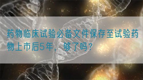藥物臨床試驗必備文件保存至試驗藥物上市后5年，夠了嗎？(圖1)