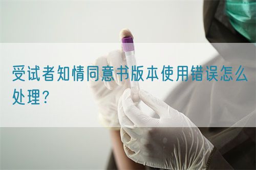 受試者知情同意書版本使用錯誤怎么處理？(圖1)