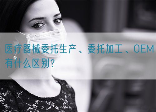 醫(yī)療器械委托生產(chǎn)、委托加工、OEM有什么區(qū)別？(圖1)
