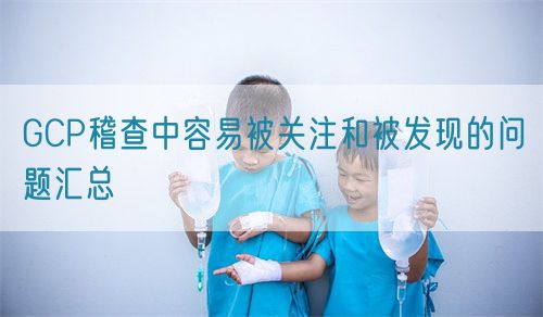 GCP稽查中容易被關(guān)注和被發(fā)現(xiàn)的問(wèn)題匯總(圖1)