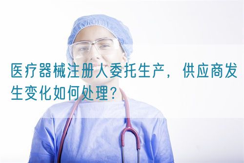 醫(yī)療器械注冊人委托生產(chǎn)，供應(yīng)商發(fā)生變化如何處理？(圖1)