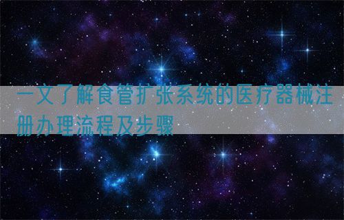 一文了解食管擴(kuò)張系統(tǒng)的醫(yī)療器械注冊辦理流程及步驟(圖1)