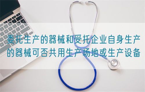 委托生產(chǎn)的器械和受托企業(yè)自身生產(chǎn)的器械可否共用生產(chǎn)場地或生產(chǎn)設備(圖1)