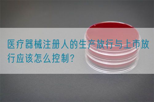 醫(yī)療器械注冊(cè)人的生產(chǎn)放行與上市放行應(yīng)該怎么控制？(圖1)