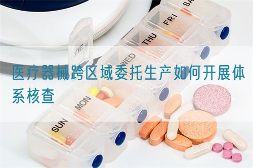 醫(yī)療器械跨區(qū)域委托生產(chǎn)如何開展體系核查(圖1)